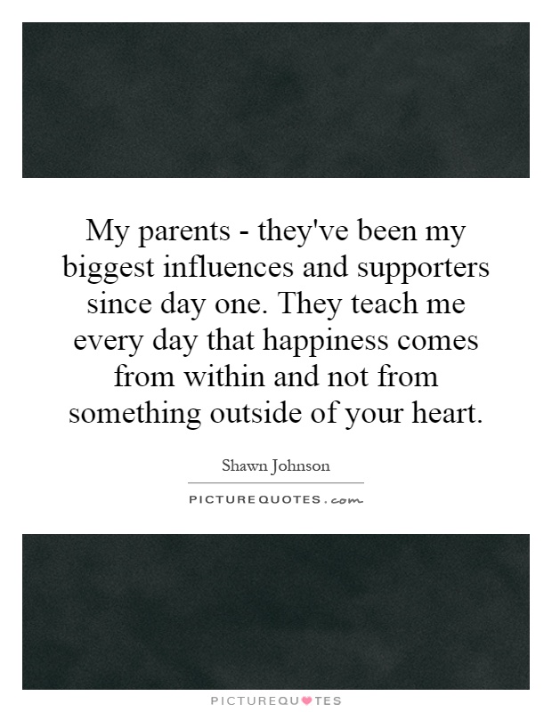 My parents - they've been my biggest influences and supporters since day one. They teach me every day that happiness comes from within and not from something outside of your heart Picture Quote #1