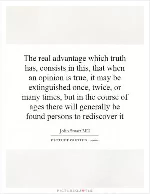The real advantage which truth has, consists in this, that when an opinion is true, it may be extinguished once, twice, or many times, but in the course of ages there will generally be found persons to rediscover it Picture Quote #1