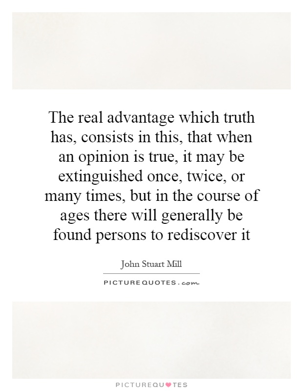 The real advantage which truth has, consists in this, that when an opinion is true, it may be extinguished once, twice, or many times, but in the course of ages there will generally be found persons to rediscover it Picture Quote #1