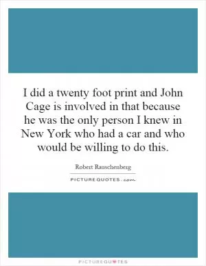 I did a twenty foot print and John Cage is involved in that because he was the only person I knew in New York who had a car and who would be willing to do this Picture Quote #1