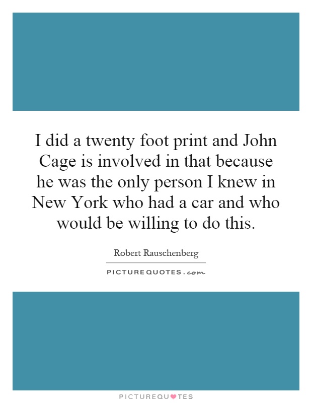I did a twenty foot print and John Cage is involved in that because he was the only person I knew in New York who had a car and who would be willing to do this Picture Quote #1
