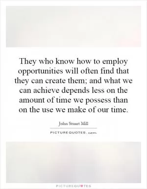 They who know how to employ opportunities will often find that they can create them; and what we can achieve depends less on the amount of time we possess than on the use we make of our time Picture Quote #1