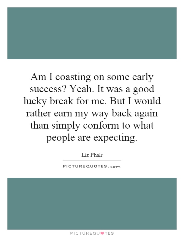 Am I coasting on some early success? Yeah. It was a good lucky break for me. But I would rather earn my way back again than simply conform to what people are expecting Picture Quote #1