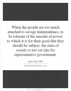 When the people are too much attached to savage independence, to be tolerant of the amount of power to which it is for their good that they should be subject, the state of society is not yet ripe for representative government Picture Quote #1