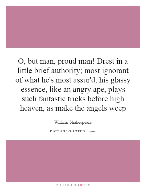 O, but man, proud man! Drest in a little brief authority; most ignorant of what he's most assur'd, his glassy essence, like an angry ape, plays such fantastic tricks before high heaven, as make the angels weep Picture Quote #1