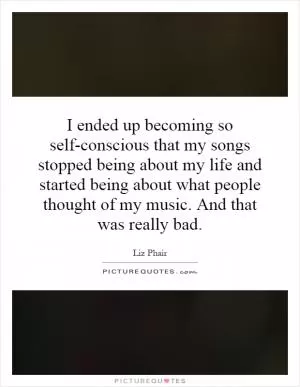 I ended up becoming so self-conscious that my songs stopped being about my life and started being about what people thought of my music. And that was really bad Picture Quote #1
