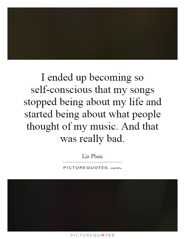 I ended up becoming so self-conscious that my songs stopped being about my life and started being about what people thought of my music. And that was really bad Picture Quote #1