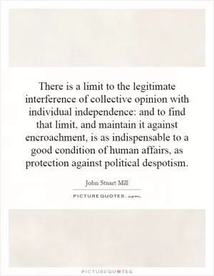 There is a limit to the legitimate interference of collective opinion with individual independence: and to find that limit, and maintain it against encroachment, is as indispensable to a good condition of human affairs, as protection against political despotism Picture Quote #1