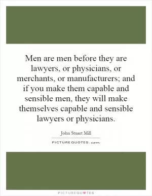 Men are men before they are lawyers, or physicians, or merchants, or manufacturers; and if you make them capable and sensible men, they will make themselves capable and sensible lawyers or physicians Picture Quote #1