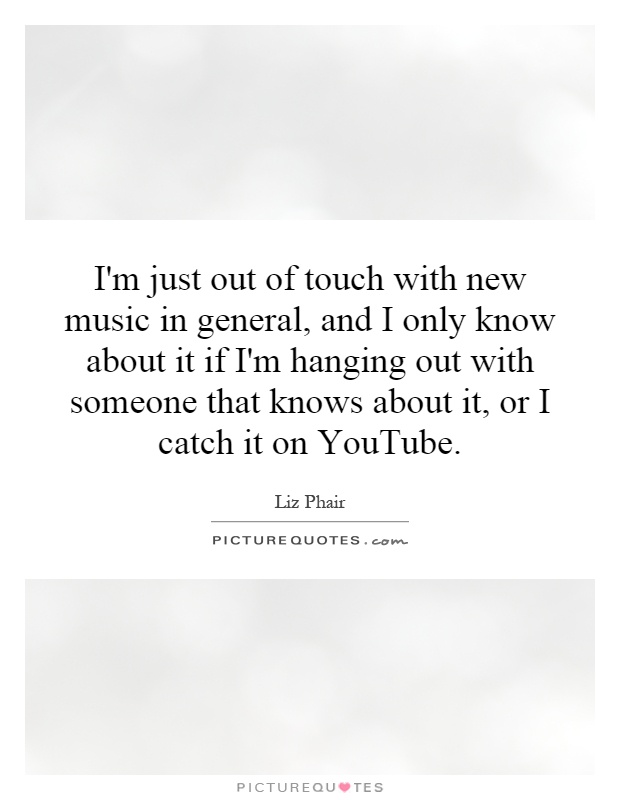 I'm just out of touch with new music in general, and I only know about it if I'm hanging out with someone that knows about it, or I catch it on YouTube Picture Quote #1