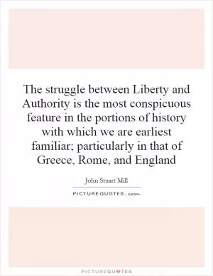 The struggle between Liberty and Authority is the most conspicuous feature in the portions of history with which we are earliest familiar; particularly in that of Greece, Rome, and England Picture Quote #1