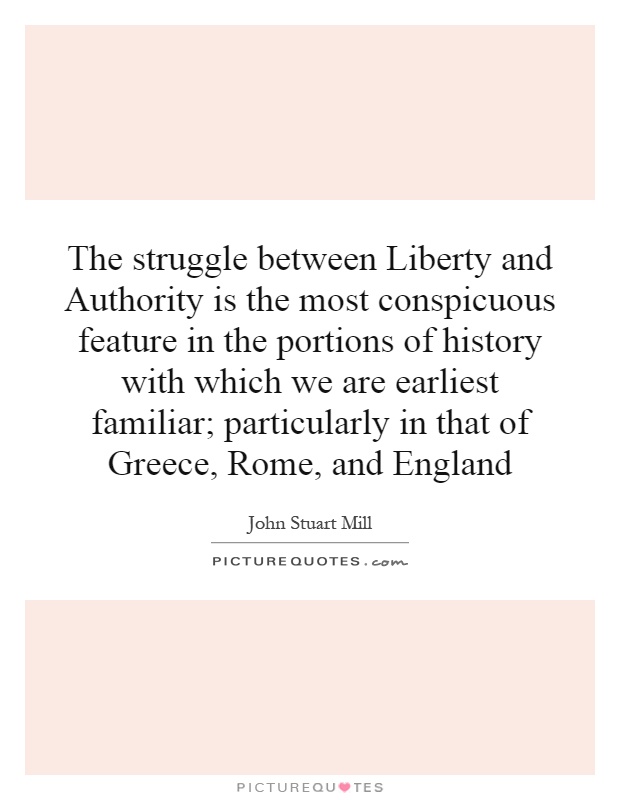 The struggle between Liberty and Authority is the most conspicuous feature in the portions of history with which we are earliest familiar; particularly in that of Greece, Rome, and England Picture Quote #1