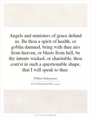 Angels and ministers of grace defend us. Be thou a spirit of health, or goblin damned, bring with thee airs from heaven, or blasts from hell, be thy intents wicked, or charitable, thou com'st in such a questionable shape, that I will speak to thee Picture Quote #1