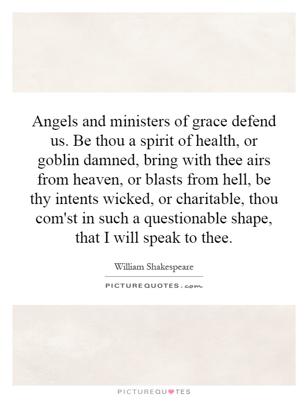 Angels and ministers of grace defend us. Be thou a spirit of health, or goblin damned, bring with thee airs from heaven, or blasts from hell, be thy intents wicked, or charitable, thou com'st in such a questionable shape, that I will speak to thee Picture Quote #1