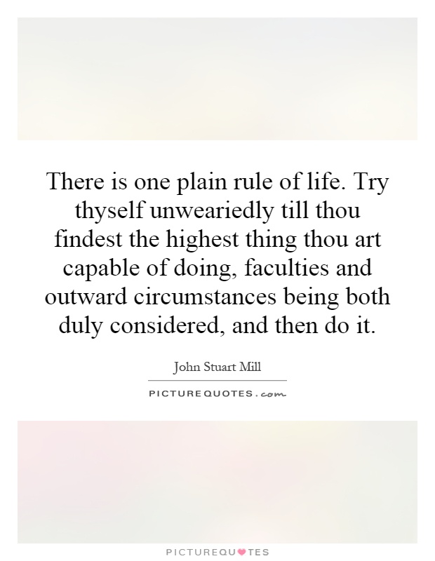 There is one plain rule of life. Try thyself unweariedly till thou findest the highest thing thou art capable of doing, faculties and outward circumstances being both duly considered, and then do it Picture Quote #1