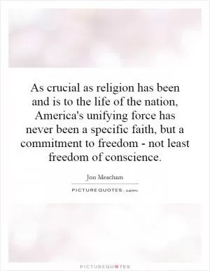 As crucial as religion has been and is to the life of the nation, America's unifying force has never been a specific faith, but a commitment to freedom - not least freedom of conscience Picture Quote #1