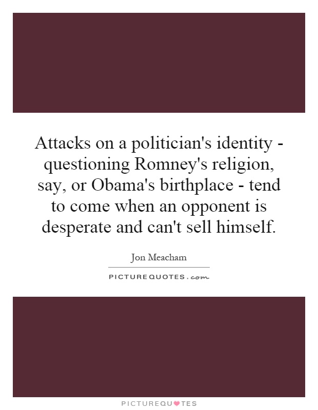 Attacks on a politician's identity - questioning Romney's religion, say, or Obama's birthplace - tend to come when an opponent is desperate and can't sell himself Picture Quote #1