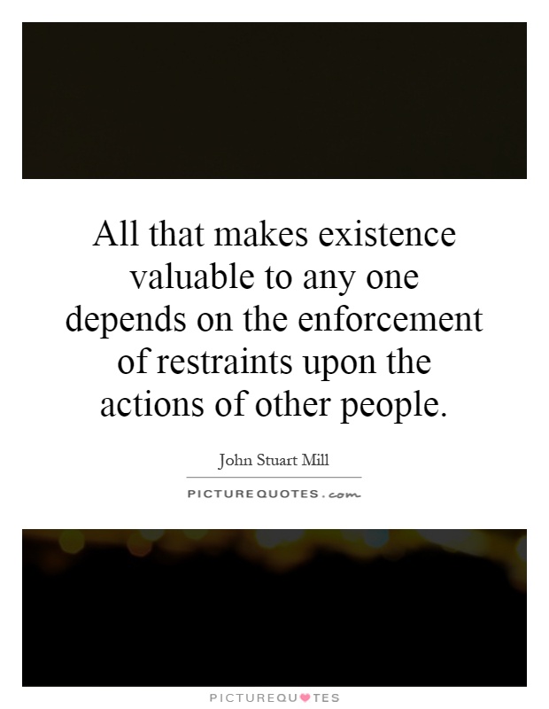 All that makes existence valuable to any one depends on the enforcement of restraints upon the actions of other people Picture Quote #1