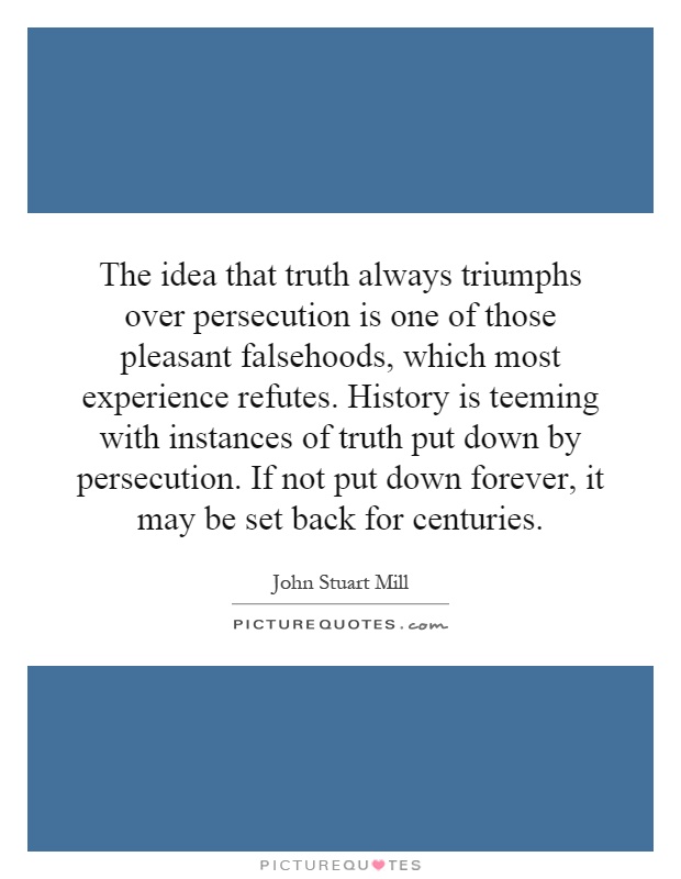 The idea that truth always triumphs over persecution is one of those pleasant falsehoods, which most experience refutes. History is teeming with instances of truth put down by persecution. If not put down forever, it may be set back for centuries Picture Quote #1