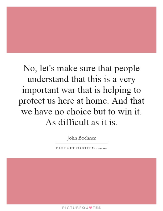 No, let's make sure that people understand that this is a very important war that is helping to protect us here at home. And that we have no choice but to win it. As difficult as it is Picture Quote #1