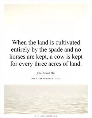 When the land is cultivated entirely by the spade and no horses are kept, a cow is kept for every three acres of land Picture Quote #1