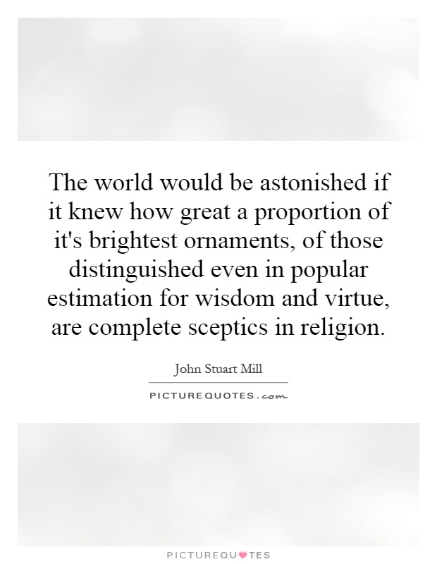 The world would be astonished if it knew how great a proportion of it's brightest ornaments, of those distinguished even in popular estimation for wisdom and virtue, are complete sceptics in religion Picture Quote #1