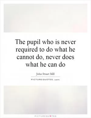 The pupil who is never required to do what he cannot do, never does what he can do Picture Quote #1