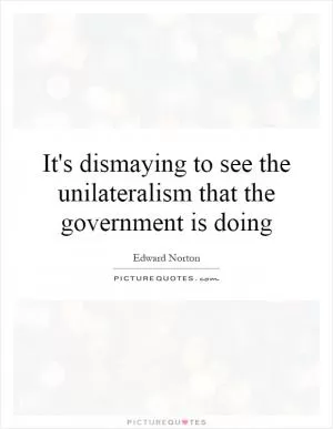 It's dismaying to see the unilateralism that the government is doing Picture Quote #1