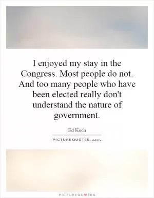 I enjoyed my stay in the Congress. Most people do not. And too many people who have been elected really don't understand the nature of government Picture Quote #1