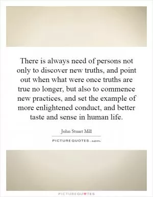 There is always need of persons not only to discover new truths, and point out when what were once truths are true no longer, but also to commence new practices, and set the example of more enlightened conduct, and better taste and sense in human life Picture Quote #1