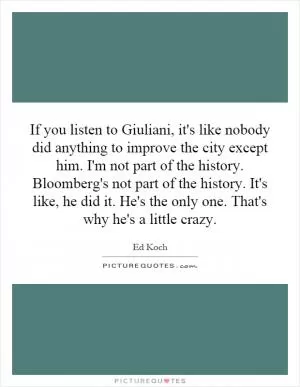 If you listen to Giuliani, it's like nobody did anything to improve the city except him. I'm not part of the history. Bloomberg's not part of the history. It's like, he did it. He's the only one. That's why he's a little crazy Picture Quote #1
