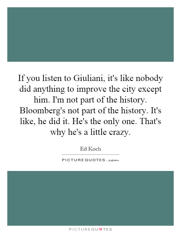 If you listen to Giuliani, it's like nobody did anything to improve the city except him. I'm not part of the history. Bloomberg's not part of the history. It's like, he did it. He's the only one. That's why he's a little crazy Picture Quote #1