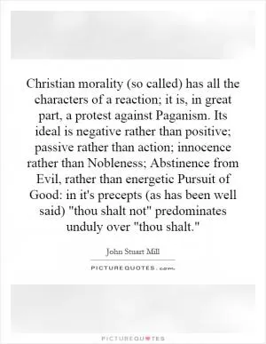Christian morality (so called) has all the characters of a reaction; it is, in great part, a protest against Paganism. Its ideal is negative rather than positive; passive rather than action; innocence rather than Nobleness; Abstinence from Evil, rather than energetic Pursuit of Good: in it's precepts (as has been well said) 