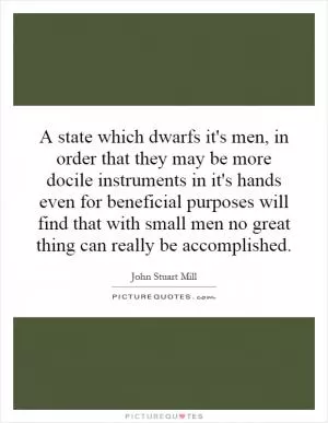 A state which dwarfs it's men, in order that they may be more docile instruments in it's hands even for beneficial purposes will find that with small men no great thing can really be accomplished Picture Quote #1