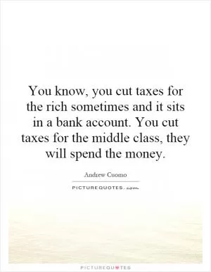 You know, you cut taxes for the rich sometimes and it sits in a bank account. You cut taxes for the middle class, they will spend the money Picture Quote #1