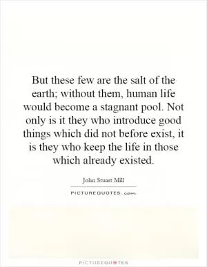 But these few are the salt of the earth; without them, human life would become a stagnant pool. Not only is it they who introduce good things which did not before exist, it is they who keep the life in those which already existed Picture Quote #1