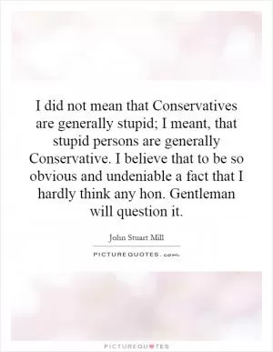 I did not mean that Conservatives are generally stupid; I meant, that stupid persons are generally Conservative. I believe that to be so obvious and undeniable a fact that I hardly think any hon. Gentleman will question it Picture Quote #1
