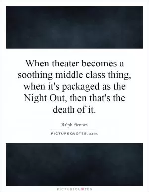 When theater becomes a soothing middle class thing, when it's packaged as the Night Out, then that's the death of it Picture Quote #1