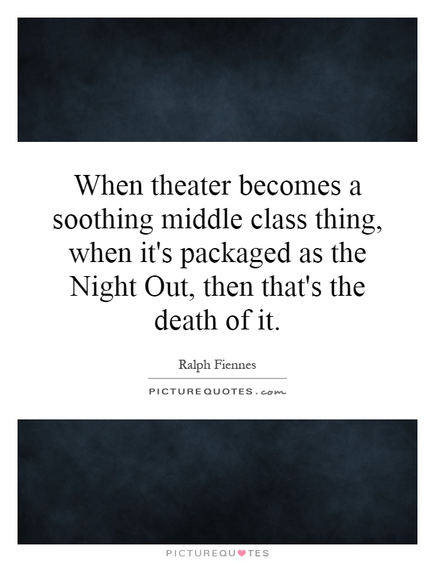 When theater becomes a soothing middle class thing, when it's packaged as the Night Out, then that's the death of it Picture Quote #1