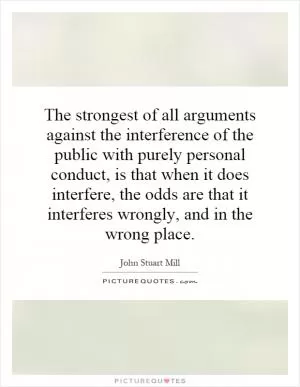 The strongest of all arguments against the interference of the public with purely personal conduct, is that when it does interfere, the odds are that it interferes wrongly, and in the wrong place Picture Quote #1