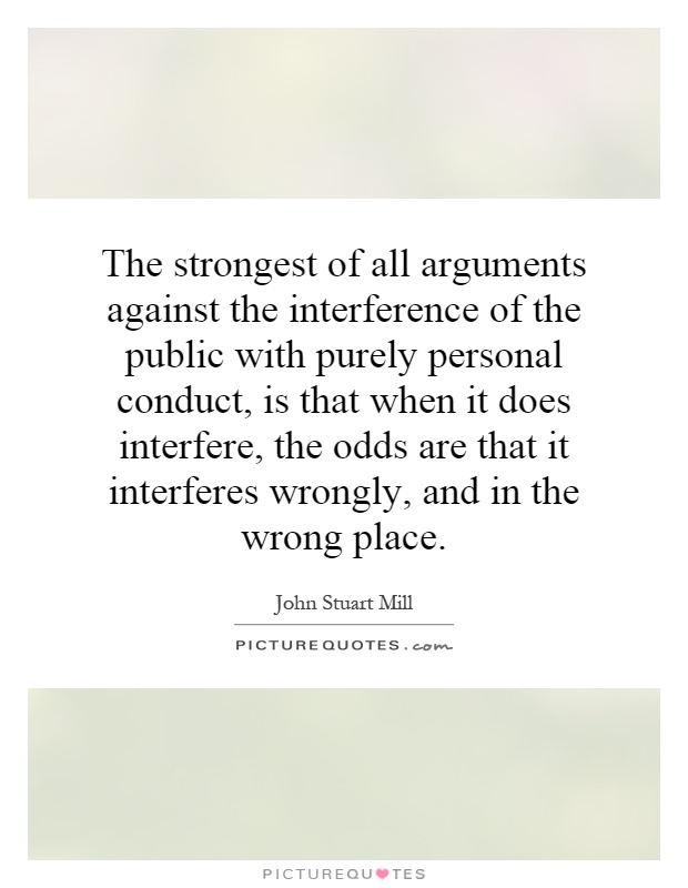 The strongest of all arguments against the interference of the public with purely personal conduct, is that when it does interfere, the odds are that it interferes wrongly, and in the wrong place Picture Quote #1