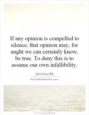 If any opinion is compelled to silence, that opinion may, for aught we can certainly know, be true. To deny this is to assume our own infallibility Picture Quote #1