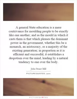 A general State education is a mere contrivance for moulding people to be exactly like one another; and as the mould in which it casts them is that which pleases the dominant power in the government, whether this be a monarch, an aristocracy, or a majority of the existing generation; in proportion as it is efficient and successful, it establishes a despotism over the mind, leading by a natural tendency to one over the body Picture Quote #1