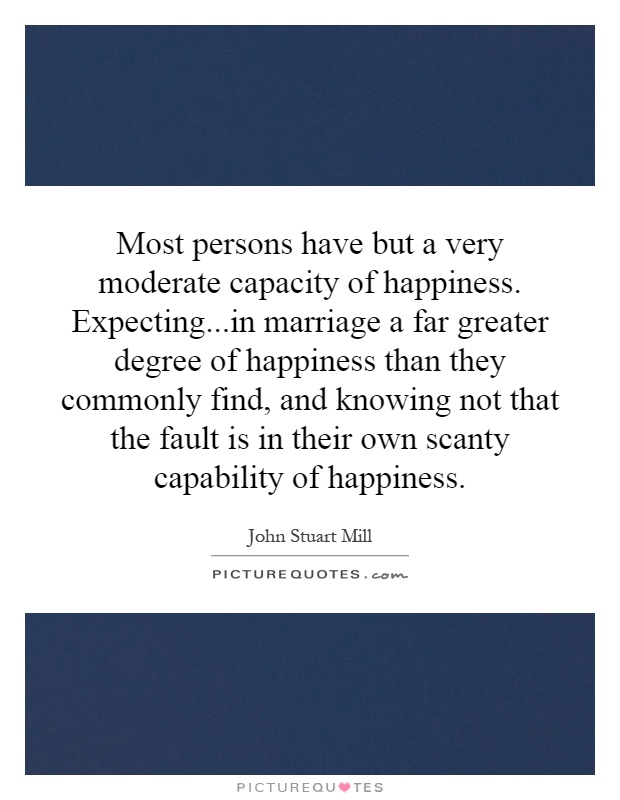 Most persons have but a very moderate capacity of happiness. Expecting...in marriage a far greater degree of happiness than they commonly find, and knowing not that the fault is in their own scanty capability of happiness Picture Quote #1