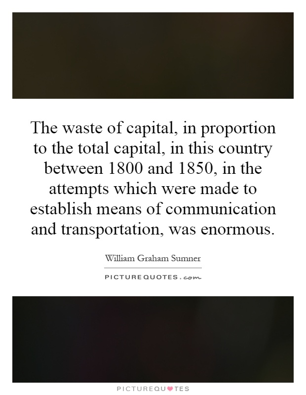 The waste of capital, in proportion to the total capital, in this country between 1800 and 1850, in the attempts which were made to establish means of communication and transportation, was enormous Picture Quote #1