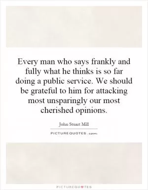 Every man who says frankly and fully what he thinks is so far doing a public service. We should be grateful to him for attacking most unsparingly our most cherished opinions Picture Quote #1