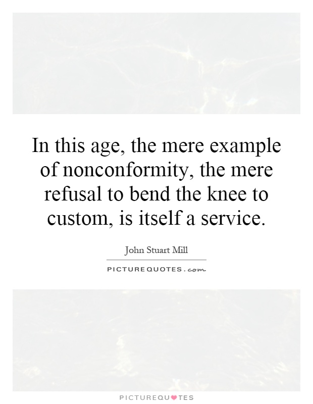 In this age, the mere example of nonconformity, the mere refusal to bend the knee to custom, is itself a service Picture Quote #1