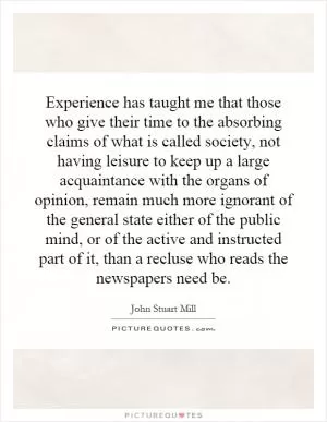 Experience has taught me that those who give their time to the absorbing claims of what is called society, not having leisure to keep up a large acquaintance with the organs of opinion, remain much more ignorant of the general state either of the public mind, or of the active and instructed part of it, than a recluse who reads the newspapers need be Picture Quote #1