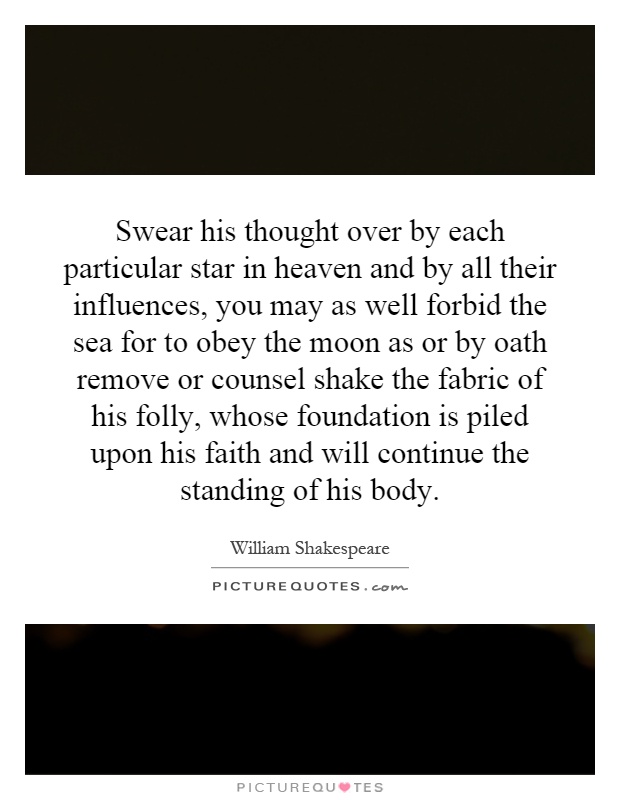Swear his thought over by each particular star in heaven and by all their influences, you may as well forbid the sea for to obey the moon as or by oath remove or counsel shake the fabric of his folly, whose foundation is piled upon his faith and will continue the standing of his body Picture Quote #1