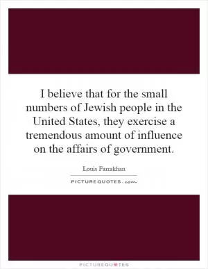 I believe that for the small numbers of Jewish people in the United States, they exercise a tremendous amount of influence on the affairs of government Picture Quote #1